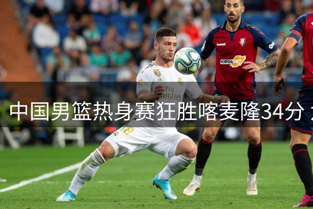 中国男篮热身赛狂胜喀麦隆34分 六大主力集体爆发展现统治力