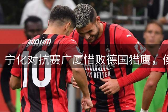 宁化对抗赛广厦惜败德国猎鹰，侯孟泽发挥出色难敌对手