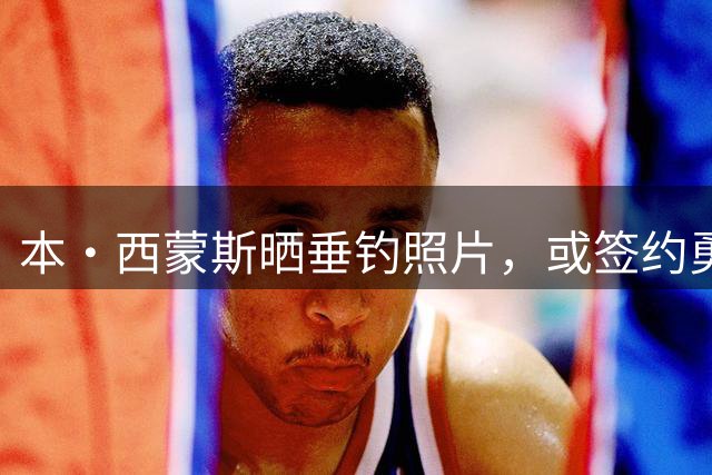 本·西蒙斯晒垂钓照片，或签约勇士队