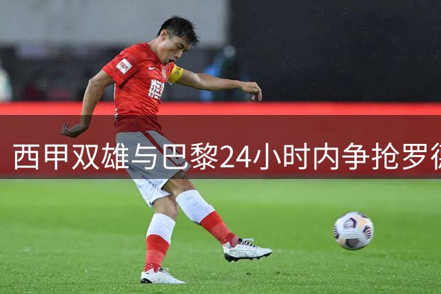 西甲双雄与巴黎24小时内争抢罗德里 球员婉拒皇马天价合同