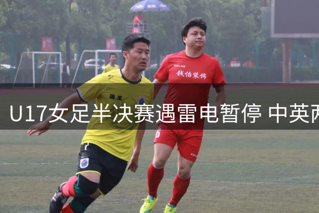 U17女足半决赛遇雷电暂停 中英两队2:2战平